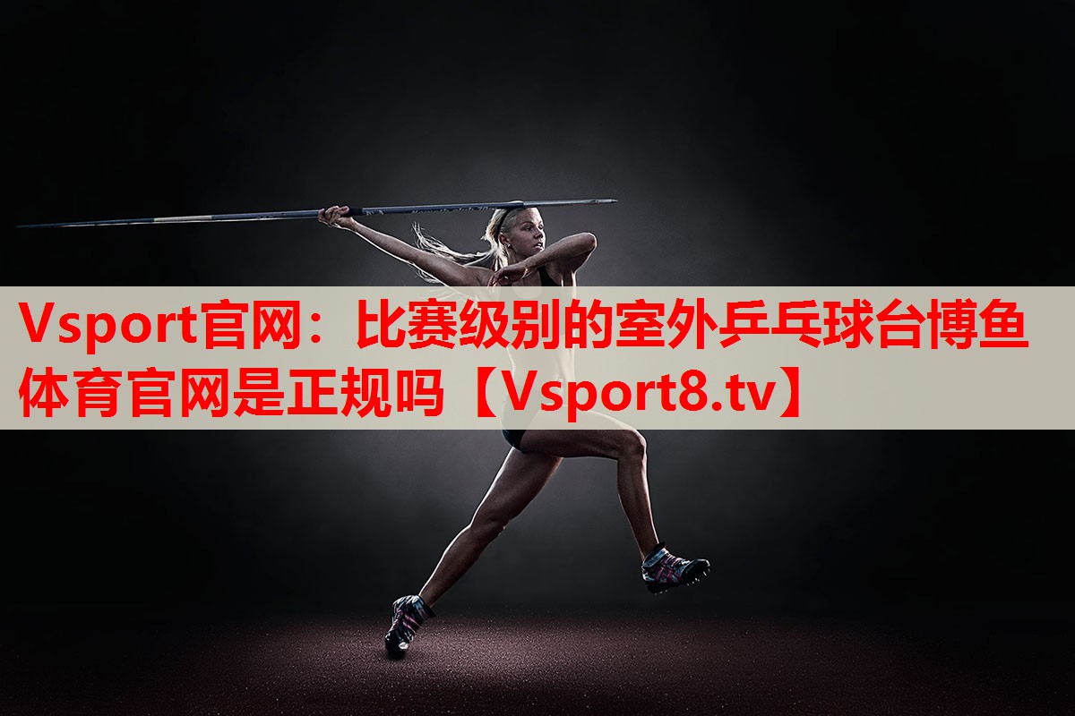 Vsport官網(wǎng)：比賽級別的室外乒乓球臺博魚體育官網(wǎng)是正規(guī)嗎