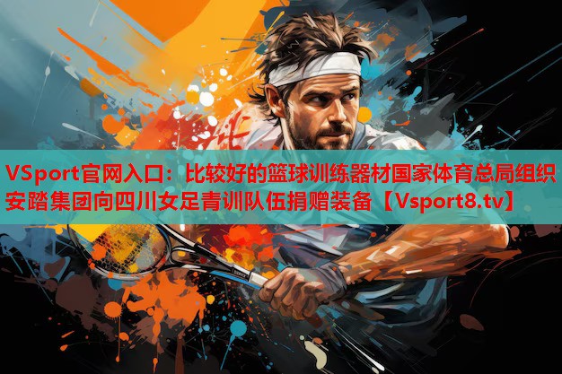 VSport官網(wǎng)入口：比較好的籃球訓練器材國家體育總局組織安踏集團向四川女足青訓隊伍捐贈裝備