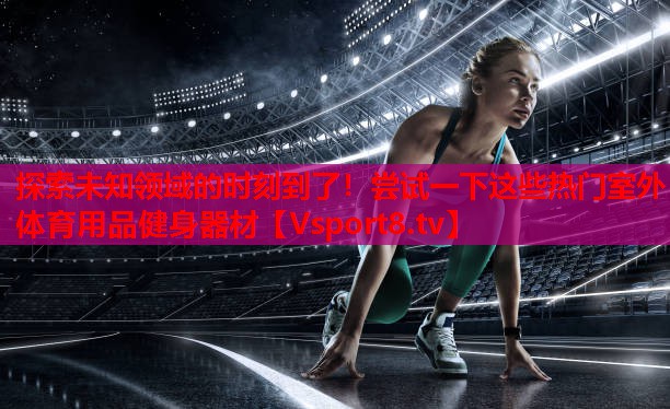 探索未知領(lǐng)域的時(shí)刻到了！嘗試一下這些熱門室外體育用品健身器材